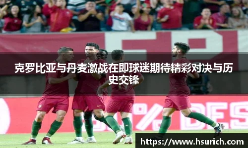 克罗比亚与丹麦激战在即球迷期待精彩对决与历史交锋